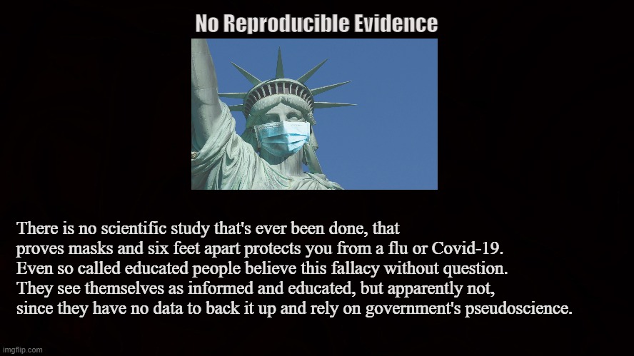 Mandated Pseudoscience | No Reproducible Evidence; There is no scientific study that's ever been done, that proves masks and six feet apart protects you from a flu or Covid-19. Even so called educated people believe this fallacy without question. They see themselves as informed and educated, but apparently not, since they have no data to back it up and rely on government's pseudoscience. | image tagged in mask,covid-19,coronavirus,lockdown,flu,six feet apart | made w/ Imgflip meme maker