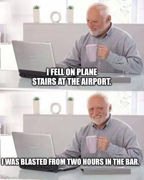 Stairs fall | I FELL ON PLANE STAIRS AT THE AIRPORT. I WAS BLASTED FROM TWO HOURS IN THE BAR. | image tagged in memes,hide the pain harold | made w/ Imgflip meme maker