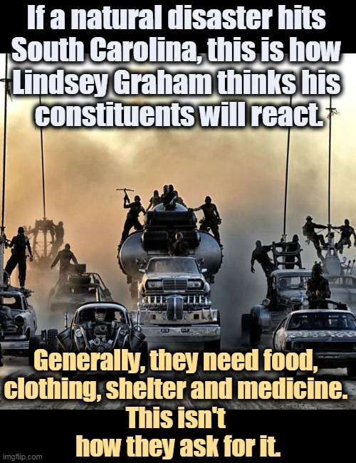 Lindsay Graham wants to mow down his constituents with his AR-15. | If a natural disaster hits 
South Carolina, this is how 
Lindsey Graham thinks his 
constituents will react. Generally, they need food, 
clothing, shelter and medicine. 
This isn't 
how they ask for it. | image tagged in lindsey graham,ar-15,shoot,voters | made w/ Imgflip meme maker