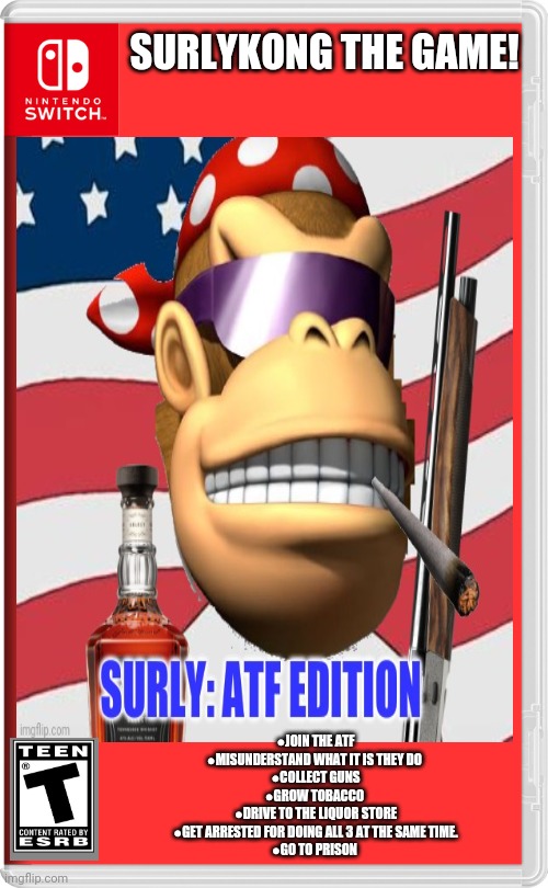 Worst new SurlyKong game | SURLYKONG THE GAME! ●JOIN THE ATF
●MISUNDERSTAND WHAT IT IS THEY DO 
●COLLECT GUNS
●GROW TOBACCO 
●DRIVE TO THE LIQUOR STORE
●GET ARRESTED FOR DOING ALL 3 AT THE SAME TIME.
●GO TO PRISON | image tagged in fake,nintendo switch,games,surlykong,atf | made w/ Imgflip meme maker