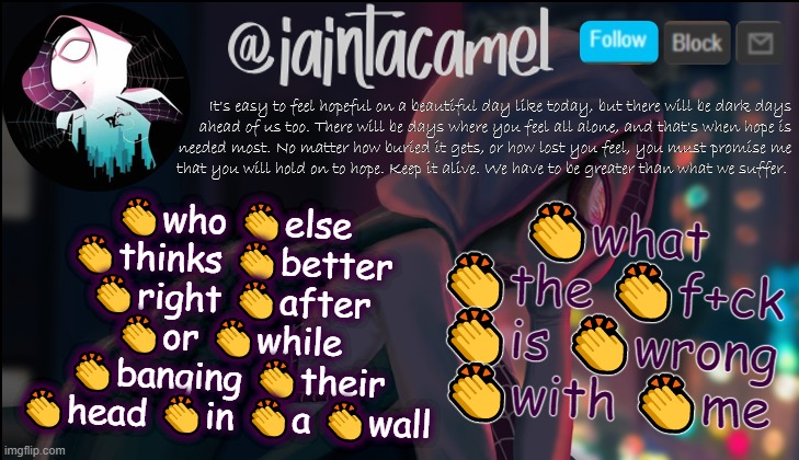 iaintacamel | 👏what 👏the 👏f+ck 👏is 👏wrong 👏with 👏me; 👏who 👏else 👏thinks 👏better 👏right 👏after 👏or 👏while 👏banging 👏their 👏head 👏in 👏a 👏wall | image tagged in iaintacamel | made w/ Imgflip meme maker