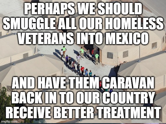 homeless vets | PERHAPS WE SHOULD SMUGGLE ALL OUR HOMELESS VETERANS INTO MEXICO; AND HAVE THEM CARAVAN BACK IN TO OUR COUNTRY RECEIVE BETTER TREATMENT | image tagged in veterans | made w/ Imgflip meme maker