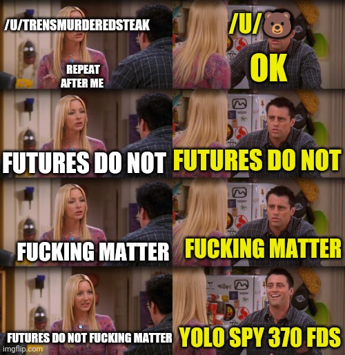 Joey Repeat After Me | /U/🐻; /U/TRENSMURDEREDSTEAK; OK; REPEAT AFTER ME; FUTURES DO NOT; FUTURES DO NOT; FUCKING MATTER; FUCKING MATTER; YOLO SPY 370 FDS; FUTURES DO NOT FUCKING MATTER | image tagged in joey repeat after me | made w/ Imgflip meme maker