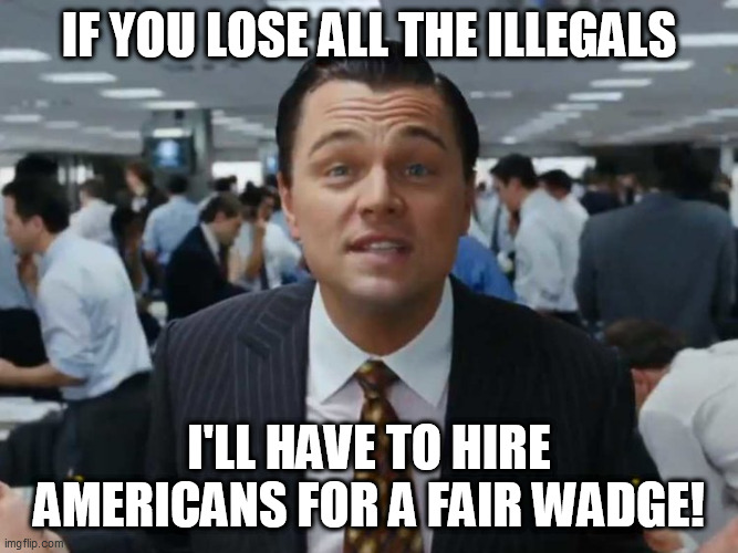 let's talk bussines | IF YOU LOSE ALL THE ILLEGALS; I'LL HAVE TO HIRE AMERICANS FOR A FAIR WADGE! | image tagged in let's talk bussines | made w/ Imgflip meme maker