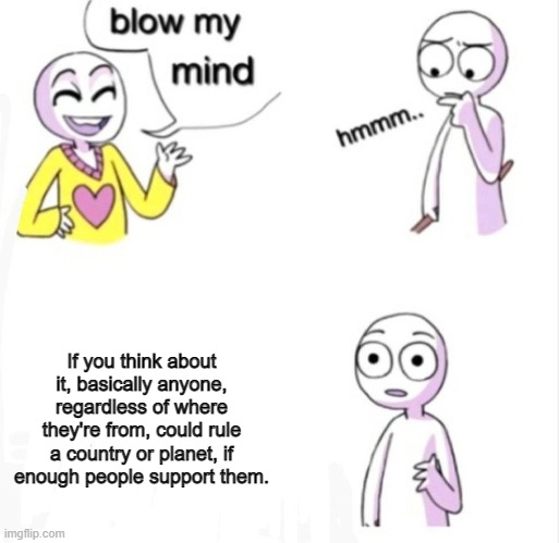 Is this mind blowing? | If you think about it, basically anyone, regardless of where they're from, could rule a country or planet, if enough people support them. | image tagged in blow my mind | made w/ Imgflip meme maker