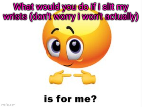 Is for me? | What would you do if i slit my wrists (don't worry i won't actually) | image tagged in is for me | made w/ Imgflip meme maker