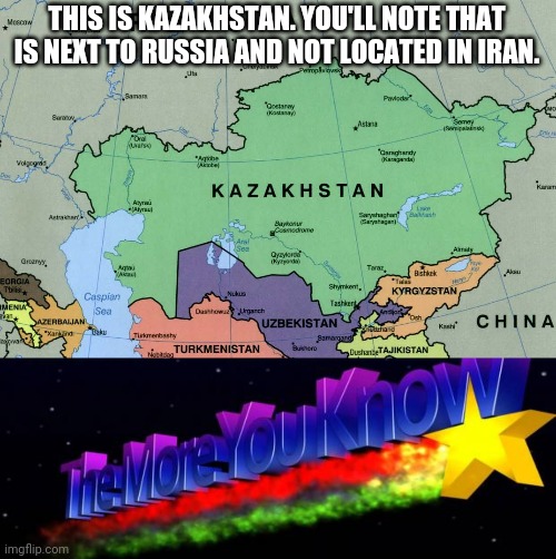 THIS IS KAZAKHSTAN. YOU'LL NOTE THAT IS NEXT TO RUSSIA AND NOT LOCATED IN IRAN. | image tagged in the more you know | made w/ Imgflip meme maker