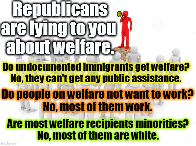 Republicans lying? Hahahahaha. | Republicans are lying to you 
about welfare. Do undocumented immigrants get welfare?
No, they can't get any public assistance. Do people on welfare not want to work?
No, most of them work. Are most welfare recipients minorities?
No, most of them are white. | image tagged in gop,republicans,lying,welfare,white | made w/ Imgflip meme maker