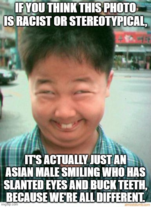 funny asian face | IF YOU THINK THIS PHOTO IS RACIST OR STEREOTYPICAL, IT'S ACTUALLY JUST AN ASIAN MALE SMILING WHO HAS SLANTED EYES AND BUCK TEETH, BECAUSE WE'RE ALL DIFFERENT. | image tagged in funny asian face | made w/ Imgflip meme maker