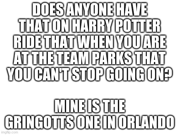 Blank White Template | DOES ANYONE HAVE THAT ON HARRY POTTER RIDE THAT WHEN YOU ARE AT THE TEAM PARKS THAT YOU CAN'T STOP GOING ON? MINE IS THE GRINGOTTS ONE IN ORLANDO | image tagged in blank white template | made w/ Imgflip meme maker