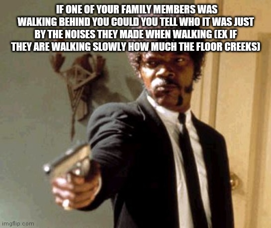 Say That Again I Dare You | IF ONE OF YOUR FAMILY MEMBERS WAS WALKING BEHIND YOU COULD YOU TELL WHO IT WAS JUST BY THE NOISES THEY MADE WHEN WALKING (EX IF THEY ARE WALKING SLOWLY HOW MUCH THE FLOOR CREEKS) | image tagged in memes,say that again i dare you | made w/ Imgflip meme maker