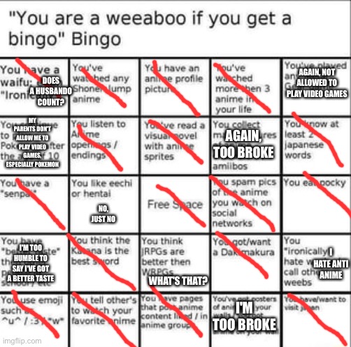 Weeb bingo | AGAIN, NOT ALLOWED TO PLAY VIDEO GAMES; DOES A HUSBANDO COUNT? MY PARENTS DON'T ALLOW ME TO PLAY VIDEO GAMES, ESPECIALLY POKEMON; AGAIN, TOO BROKE; NO, JUST NO; I HATE ANTI ANIME; I'M TOO HUMBLE TO SAY I'VE GOT A BETTER TASTE; WHAT'S THAT? I'M TOO BROKE | image tagged in weeb bingo | made w/ Imgflip meme maker