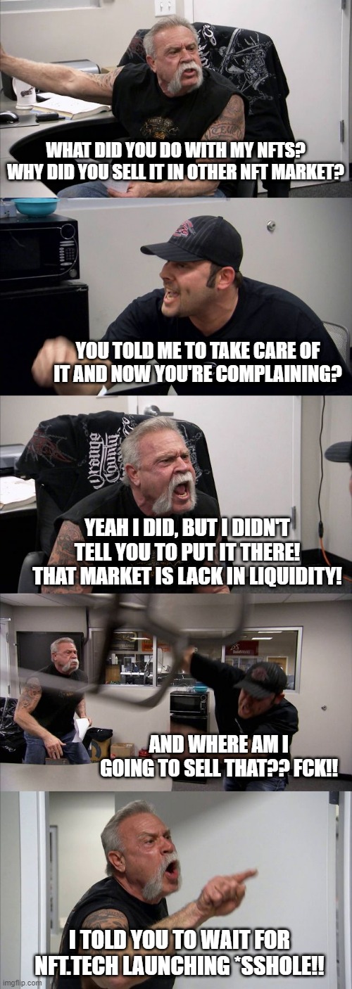 NFT.Tech | WHAT DID YOU DO WITH MY NFTS? WHY DID YOU SELL IT IN OTHER NFT MARKET? YOU TOLD ME TO TAKE CARE OF IT AND NOW YOU'RE COMPLAINING? YEAH I DID, BUT I DIDN'T TELL YOU TO PUT IT THERE! THAT MARKET IS LACK IN LIQUIDITY! AND WHERE AM I GOING TO SELL THAT?? FCK!! I TOLD YOU TO WAIT FOR NFT.TECH LAUNCHING *SSHOLE!! | image tagged in memes,american chopper argument | made w/ Imgflip meme maker