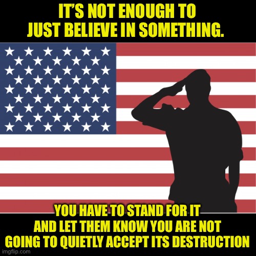 It takes more than just belief to secure your freedoms | IT’S NOT ENOUGH TO JUST BELIEVE IN SOMETHING. YOU HAVE TO STAND FOR IT AND LET THEM KNOW YOU ARE NOT GOING TO QUIETLY ACCEPT ITS DESTRUCTION | image tagged in patriots,america,love,country,freedom | made w/ Imgflip meme maker
