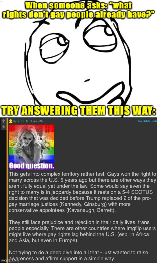 This question can be exasperating: but keep your cool and try to turn it into a teachable moment. | When someone asks: “what rights don’t gay people already have?”; TRY ANSWERING THEM THIS WAY: | image tagged in memes,question rage face,gay rights,lgbtq,equality,equal rights | made w/ Imgflip meme maker