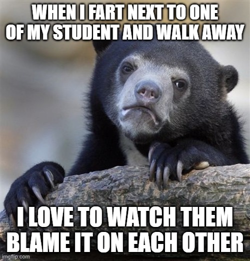 great teacher | WHEN I FART NEXT TO ONE OF MY STUDENT AND WALK AWAY; I LOVE TO WATCH THEM BLAME IT ON EACH OTHER | image tagged in memes,confession bear | made w/ Imgflip meme maker