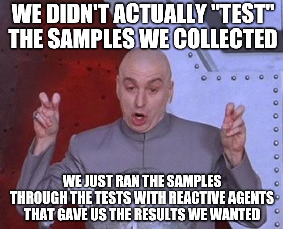 Dr Evil Laser | WE DIDN'T ACTUALLY "TEST" THE SAMPLES WE COLLECTED; WE JUST RAN THE SAMPLES THROUGH THE TESTS WITH REACTIVE AGENTS THAT GAVE US THE RESULTS WE WANTED | image tagged in memes,dr evil laser,testing,covid,i told you,funny | made w/ Imgflip meme maker