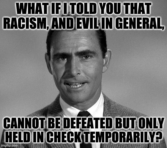What if I told you that King's beautiful dream was just a dream? | WHAT IF I TOLD YOU THAT RACISM, AND EVIL IN GENERAL, CANNOT BE DEFEATED BUT ONLY
HELD IN CHECK TEMPORARILY? | image tagged in rod serling,memes,he had a dream,racism,evil,the eternal struggle | made w/ Imgflip meme maker