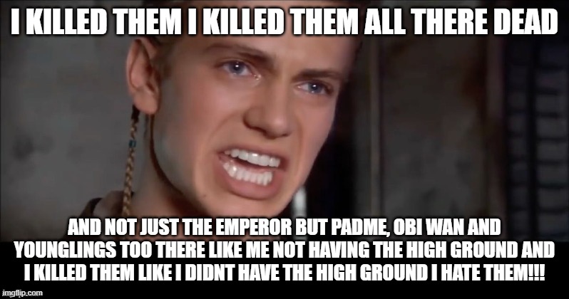 Anakin i killed them all | I KILLED THEM I KILLED THEM ALL THERE DEAD; AND NOT JUST THE EMPEROR BUT PADME, OBI WAN AND YOUNGLINGS TOO THERE LIKE ME NOT HAVING THE HIGH GROUND AND I KILLED THEM LIKE I DIDNT HAVE THE HIGH GROUND I HATE THEM!!! | image tagged in anakin i killed them all | made w/ Imgflip meme maker