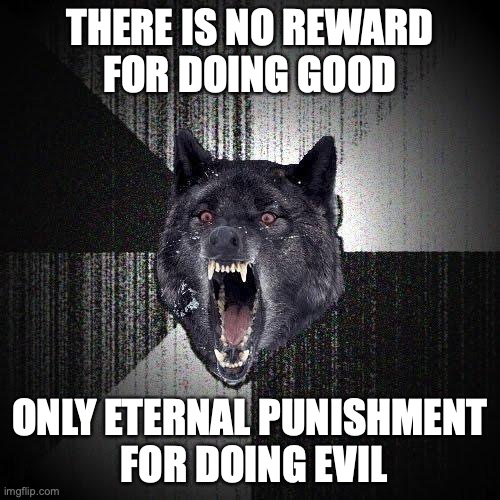 Insanity Wolf Meme | THERE IS NO REWARD
FOR DOING GOOD; ONLY ETERNAL PUNISHMENT
 FOR DOING EVIL | image tagged in memes,insanity wolf | made w/ Imgflip meme maker