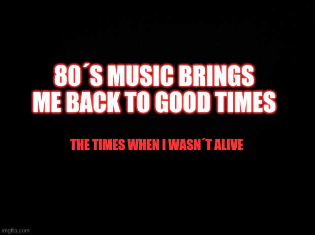 Yes. | 80´S MUSIC BRINGS ME BACK TO GOOD TIMES; THE TIMES WHEN I WASN´T ALIVE | image tagged in black background | made w/ Imgflip meme maker