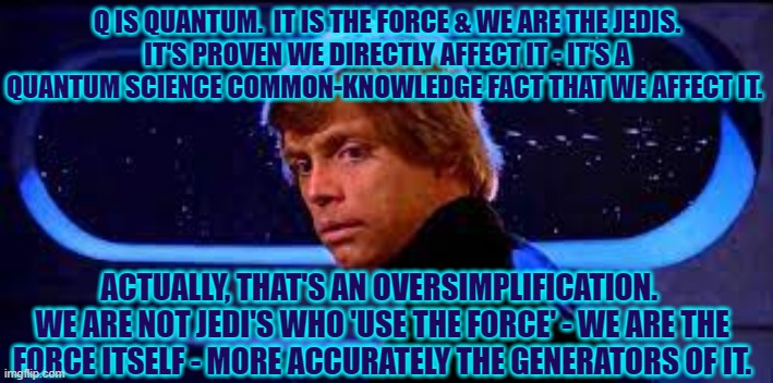 You are The Force | Q IS QUANTUM.  IT IS THE FORCE & WE ARE THE JEDIS.
IT'S PROVEN WE DIRECTLY AFFECT IT - IT'S A QUANTUM SCIENCE COMMON-KNOWLEDGE FACT THAT WE AFFECT IT. ACTUALLY, THAT'S AN OVERSIMPLIFICATION. 
WE ARE NOT JEDI'S WHO 'USE THE FORCE' - WE ARE THE FORCE ITSELF - MORE ACCURATELY THE GENERATORS OF IT. | image tagged in we are the force,you are the force,the force,we create | made w/ Imgflip meme maker