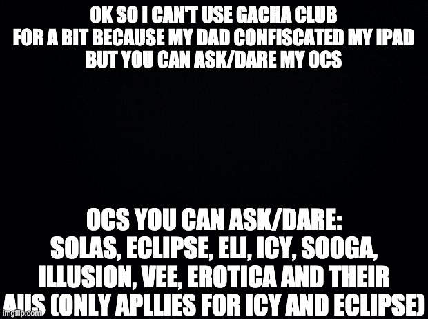 Yeah, which also means i have to put the 30 day OC challenge on break ;-; | OK SO I CAN'T USE GACHA CLUB FOR A BIT BECAUSE MY DAD CONFISCATED MY IPAD
BUT YOU CAN ASK/DARE MY OCS; OCS YOU CAN ASK/DARE:
SOLAS, ECLIPSE, ELI, ICY, SOOGA, ILLUSION, VEE, EROTICA AND THEIR AUS (ONLY APLLIES FOR ICY AND ECLIPSE) | image tagged in black background | made w/ Imgflip meme maker