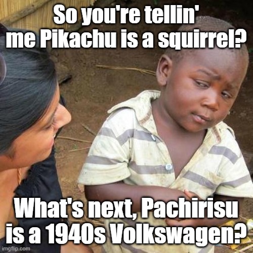 Third World Skeptical Kid Meme | So you're tellin' me Pikachu is a squirrel? What's next, Pachirisu is a 1940s Volkswagen? | image tagged in memes,third world skeptical kid | made w/ Imgflip meme maker