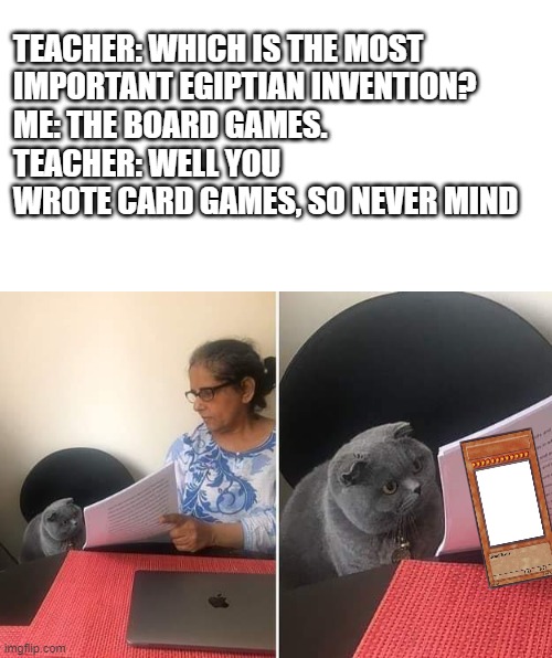 Well, they invented the senet, the dogs ad shackals Etc. | TEACHER: WHICH IS THE MOST
IMPORTANT EGIPTIAN INVENTION?
ME: THE BOARD GAMES.
TEACHER: WELL YOU WROTE CARD GAMES, SO NEVER MIND | image tagged in woman showing paper to cat,yugioh,yugioh tcg | made w/ Imgflip meme maker