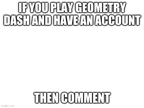 I'll tell you my account name and we can friend each other | IF YOU PLAY GEOMETRY DASH AND HAVE AN ACCOUNT; THEN COMMENT | image tagged in blank white template | made w/ Imgflip meme maker