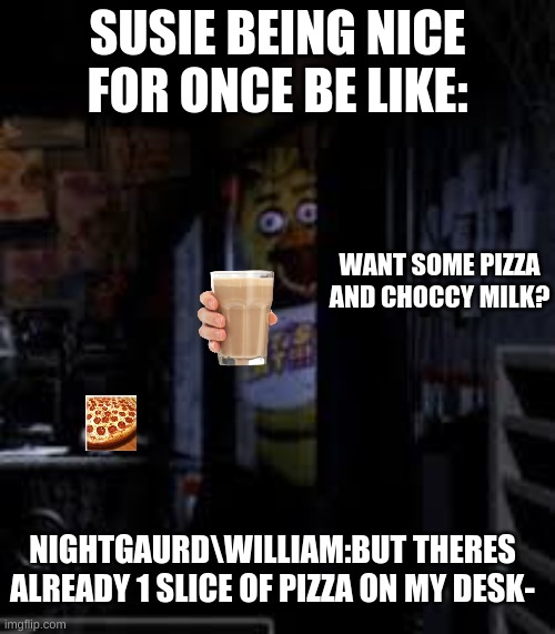 Chica Looking In Window FNAF | SUSIE BEING NICE FOR ONCE BE LIKE:; WANT SOME PIZZA AND CHOCCY MILK? NIGHTGAURD\WILLIAM:BUT THERES ALREADY 1 SLICE OF PIZZA ON MY DESK- | image tagged in chica looking in window fnaf | made w/ Imgflip meme maker