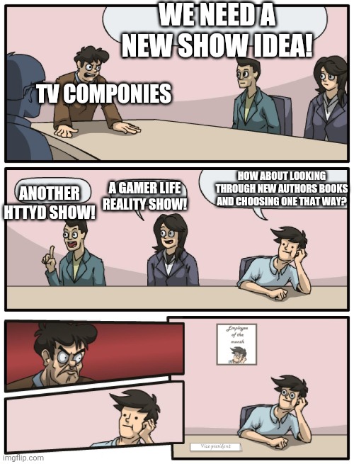 I am an author | WE NEED A NEW SHOW IDEA! TV COMPONIES; HOW ABOUT LOOKING THROUGH NEW AUTHORS BOOKS AND CHOOSING ONE THAT WAY? A GAMER LIFE REALITY SHOW! ANOTHER HTTYD SHOW! | image tagged in boardroom meeting unexpected ending | made w/ Imgflip meme maker