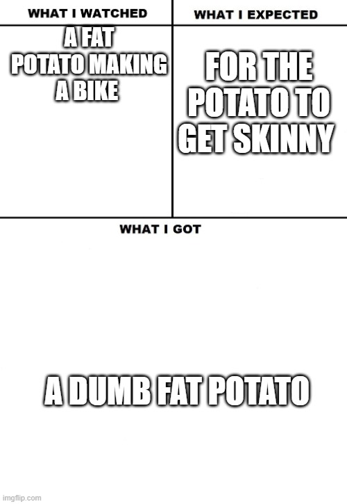 What I Watched/ What I Expected/ What I Got | A FAT POTATO MAKING A BIKE FOR THE POTATO TO GET SKINNY A DUMB FAT POTATO | image tagged in what i watched/ what i expected/ what i got | made w/ Imgflip meme maker