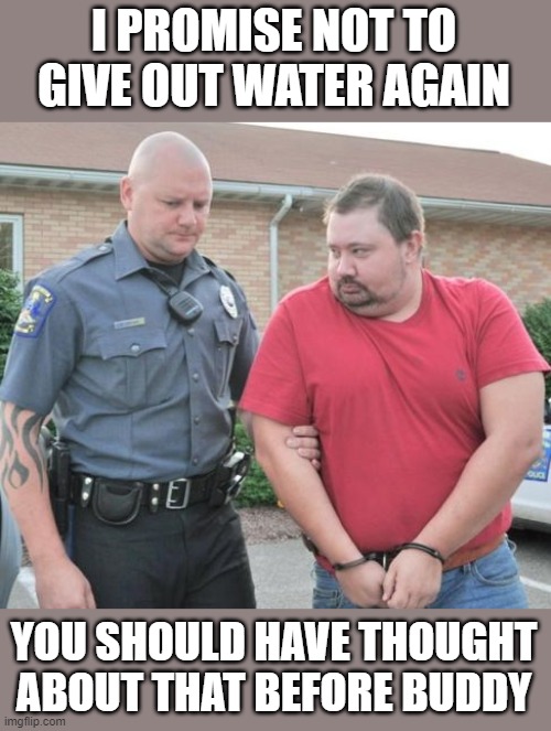 man get arrested | I PROMISE NOT TO GIVE OUT WATER AGAIN YOU SHOULD HAVE THOUGHT ABOUT THAT BEFORE BUDDY | image tagged in man get arrested | made w/ Imgflip meme maker
