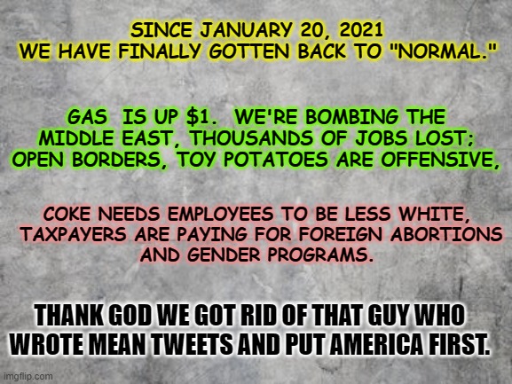 America back to "Normal" | SINCE JANUARY 20, 2021 
WE HAVE FINALLY GOTTEN BACK TO "NORMAL."; GAS  IS UP $1.  WE'RE BOMBING THE MIDDLE EAST, THOUSANDS OF JOBS LOST; OPEN BORDERS, TOY POTATOES ARE OFFENSIVE, COKE NEEDS EMPLOYEES TO BE LESS WHITE,
 TAXPAYERS ARE PAYING FOR FOREIGN ABORTIONS
 AND GENDER PROGRAMS. THANK GOD WE GOT RID OF THAT GUY WHO 
WROTE MEAN TWEETS AND PUT AMERICA FIRST. | image tagged in liberals,democrats,gas cost,middle east,trump | made w/ Imgflip meme maker