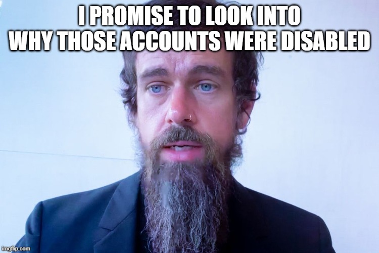 Jack Dorsey | I PROMISE TO LOOK INTO WHY THOSE ACCOUNTS WERE DISABLED | image tagged in jack dorsey | made w/ Imgflip meme maker