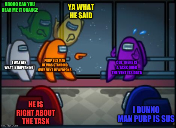 meetings be like | BROOO CAN YOU HEAR ME IT ORANGE; YA WHAT HE SAID; I WAS AFK WHAT IS HAPPANING; PURP SUS MAN HE WAS STANDING OVER VENT IN WEOPONS; CUZ THERE IS A TASK OVER THE VENT ITS DATA; HE IS RIGHT ABOUT THE TASK; I DUNNO MAN PURP IS SUS | image tagged in among us blame | made w/ Imgflip meme maker