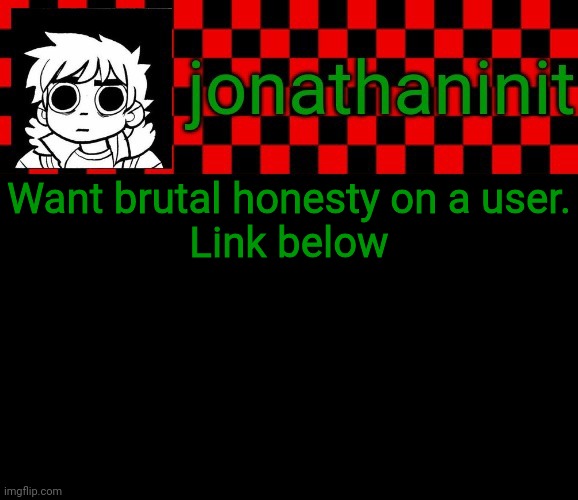 Now its ANY user | Want brutal honesty on a user.
Link below | image tagged in jonathaninit template but the pfp is my favorite character | made w/ Imgflip meme maker