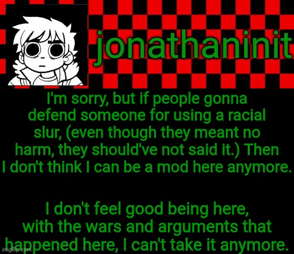 Annoucement | I'm sorry, but if people gonna defend someone for using a racial slur, (even though they meant no harm, they should've not said it.) Then I don't think I can be a mod here anymore. I don't feel good being here, with the wars and arguments that happened here, I can't take it anymore. | image tagged in jonathaninit template but the pfp is my favorite character | made w/ Imgflip meme maker