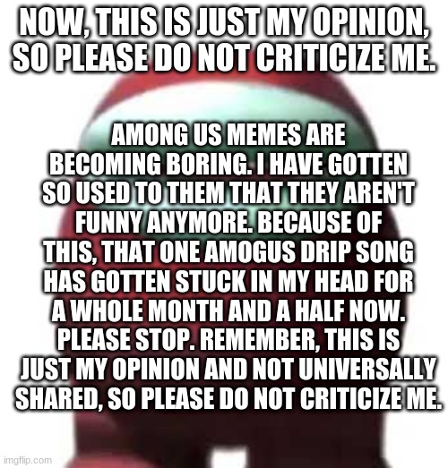 Amogus Sussy | AMONG US MEMES ARE BECOMING BORING. I HAVE GOTTEN SO USED TO THEM THAT THEY AREN'T FUNNY ANYMORE. BECAUSE OF THIS, THAT ONE AMOGUS DRIP SONG HAS GOTTEN STUCK IN MY HEAD FOR A WHOLE MONTH AND A HALF NOW. PLEASE STOP. REMEMBER, THIS IS JUST MY OPINION AND NOT UNIVERSALLY SHARED, SO PLEASE DO NOT CRITICIZE ME. NOW, THIS IS JUST MY OPINION, SO PLEASE DO NOT CRITICIZE ME. | image tagged in among us,the cold hard truth | made w/ Imgflip meme maker