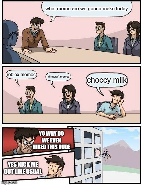 choccy milk indeed | what meme are we gonna make today; roblox memes; Minecraft memes; choccy milk; YO WHY DO WE EVEN HIRED THIS DUDE; YES KICK ME OUT LIKE USUAL | image tagged in memes,boardroom meeting suggestion | made w/ Imgflip meme maker