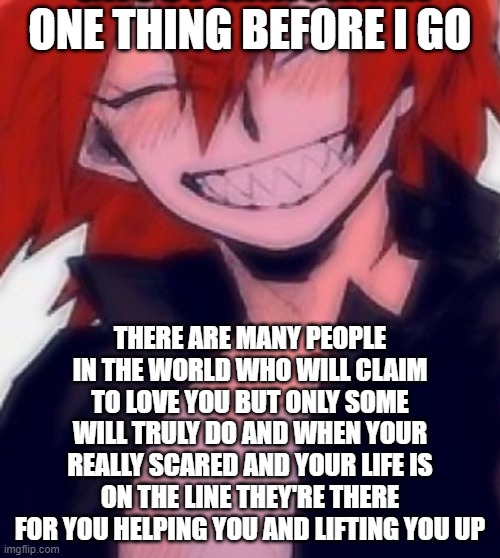 Remember | ONE THING BEFORE I GO; THERE ARE MANY PEOPLE IN THE WORLD WHO WILL CLAIM TO LOVE YOU BUT ONLY SOME WILL TRULY DO AND WHEN YOUR REALLY SCARED AND YOUR LIFE IS ON THE LINE THEY'RE THERE FOR YOU HELPING YOU AND LIFTING YOU UP | image tagged in ghost kiri temp | made w/ Imgflip meme maker