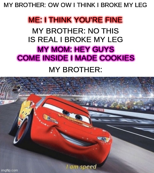 yes | ME: I THINK YOU'RE FINE; MY BROTHER: OW OW I THINK I BROKE MY LEG; MY BROTHER: NO THIS IS REAL I BROKE MY LEG; MY MOM: HEY GUYS COME INSIDE I MADE COOKIES; MY BROTHER: | image tagged in i am speed | made w/ Imgflip meme maker