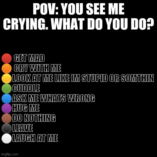 Be honest | 🔴 GET MAD
🟠 CRY WITH ME
🟡LOOK AT ME LIKE IM STUPID OR SOMTHIN
🟢CUDDLE
🔵ASK ME WHATS WRONG
🟣HUG ME
🟤DO NOTHING
⚫LEAVE
⚪LAUGH AT ME; POV: YOU SEE ME CRYING. WHAT DO YOU DO? | image tagged in memes,blank transparent square | made w/ Imgflip meme maker