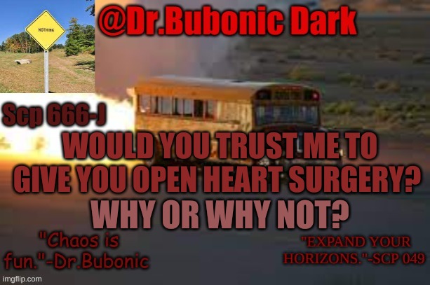 Dr.Bubonics scp 666-j temp | WOULD YOU TRUST ME TO GIVE YOU OPEN HEART SURGERY? WHY OR WHY NOT? | image tagged in dr bubonics scp 666-j temp | made w/ Imgflip meme maker