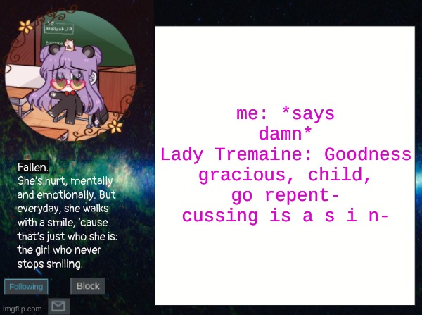 IM NOT JOKING- | me: *says damn*
Lady Tremaine: Goodness gracious, child, go repent- cussing is a s i n- | image tagged in smol bean temp | made w/ Imgflip meme maker