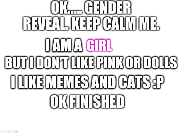 gender reveal....... help. |  OK..... GENDER REVEAL. KEEP CALM ME. I AM A; GIRL; BUT I DON'T LIKE PINK OR DOLLS; I LIKE MEMES AND CATS :P; OK FINISHED | image tagged in gender reveal,help,why did i make this,oh wow are you actually reading these tags,help me | made w/ Imgflip meme maker