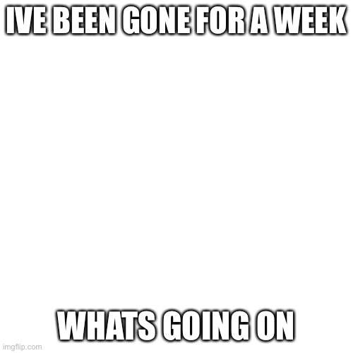 Hello | IVE BEEN GONE FOR A WEEK; WHATS GOING ON | image tagged in memes,blank transparent square | made w/ Imgflip meme maker