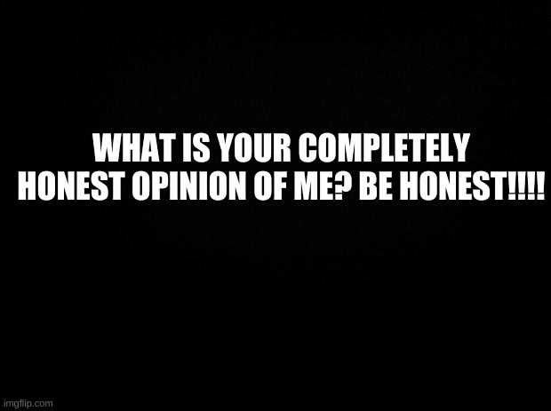 BE HONEST!!! | WHAT IS YOUR COMPLETELY HONEST OPINION OF ME? BE HONEST!!!! | image tagged in be honest,you better be honest,be honest or else | made w/ Imgflip meme maker