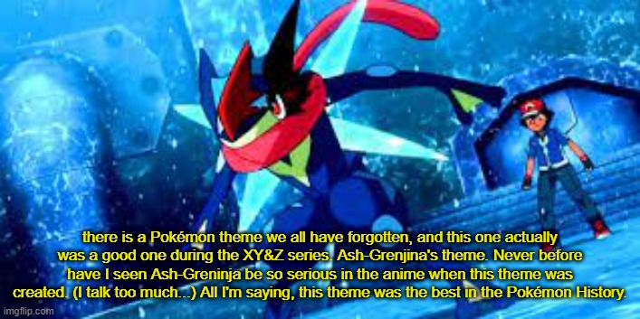 there is a Pokémon theme we all have forgotten, and this one actually was a good one during the XY&Z series. Ash-Grenjina's theme. Never before have I seen Ash-Greninja be so serious in the anime when this theme was created. (I talk too much...) All I'm saying, this theme was the best in the Pokémon History. | made w/ Imgflip meme maker